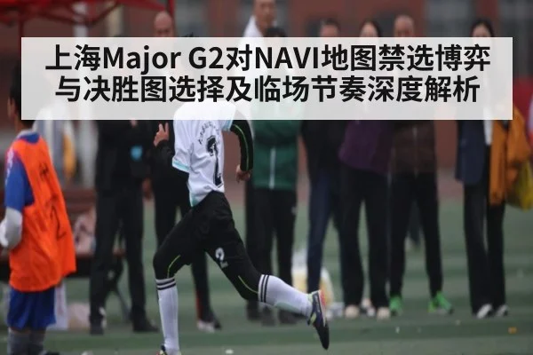 上海Major G2对NAVI地图禁选博弈与决胜图选择及临场节奏深度解析