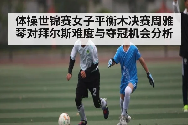 体操世锦赛女子平衡木决赛周雅琴对拜尔斯难度与夺冠机会分析