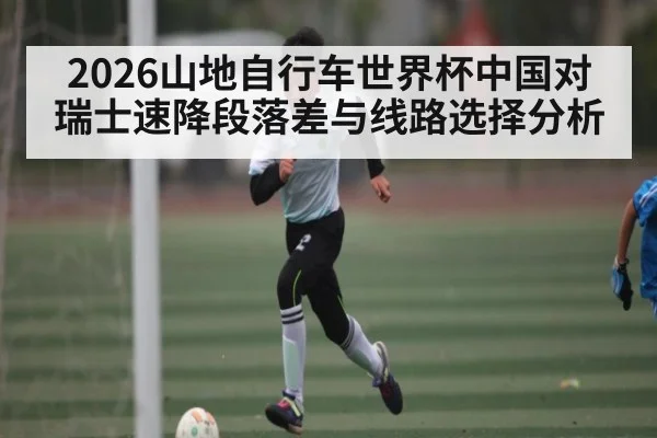 2026山地自行车世界杯中国对瑞士速降段落差与线路选择分析
